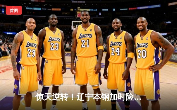 惊天逆转！辽宁本钢加时险胜广东华南虎 CBA半决赛战至终章