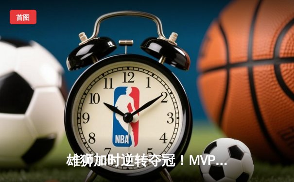 雄狮加时逆转夺冠！MVP李毅狂砍45分创总决赛纪录