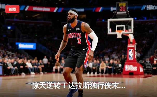 惊天逆转！达拉斯独行侠末节狂飙攻克凯尔特人主场，东契奇三双主宰天王山